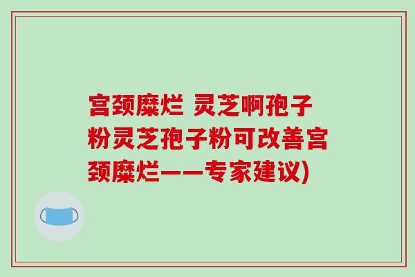 宫颈糜烂 灵芝啊孢子粉灵芝孢子粉可改善宫颈糜烂——专家建议)