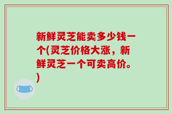 新鲜灵芝能卖多少钱一个(灵芝价格大涨，新鲜灵芝一个可卖高价。)