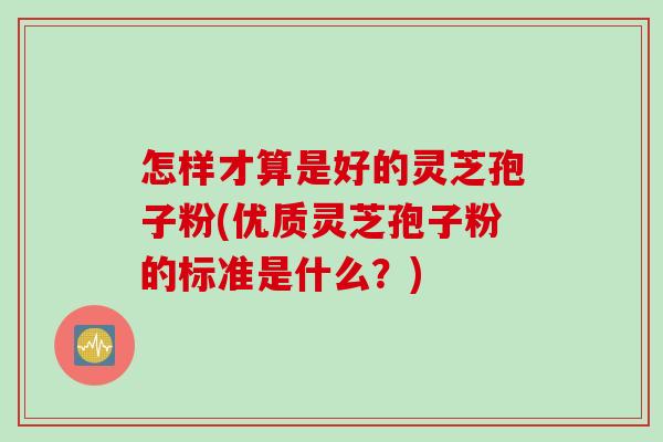 怎样才算是好的灵芝孢子粉(优质灵芝孢子粉的标准是什么？)