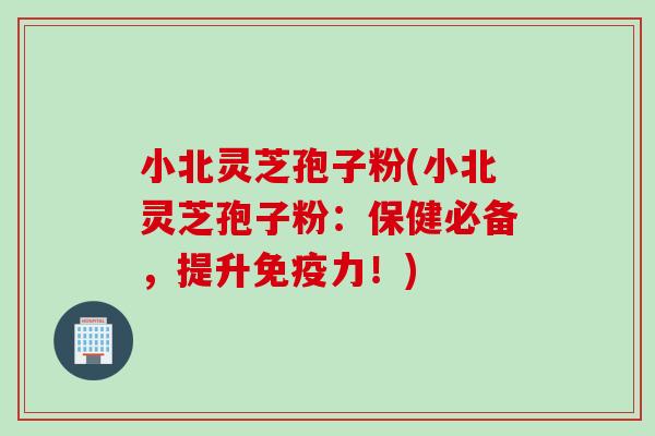 小北灵芝孢子粉(小北灵芝孢子粉：保健必备，提升免疫力！)