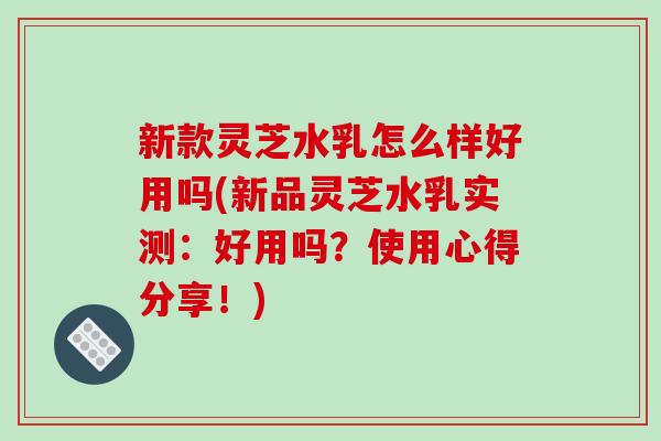 新款灵芝水乳怎么样好用吗(新品灵芝水乳实测：好用吗？使用心得分享！)