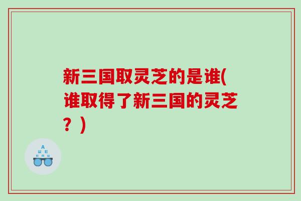 新三国取灵芝的是谁(谁取得了新三国的灵芝？)