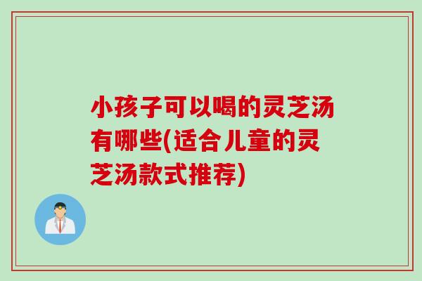 小孩子可以喝的灵芝汤有哪些(适合儿童的灵芝汤款式推荐)