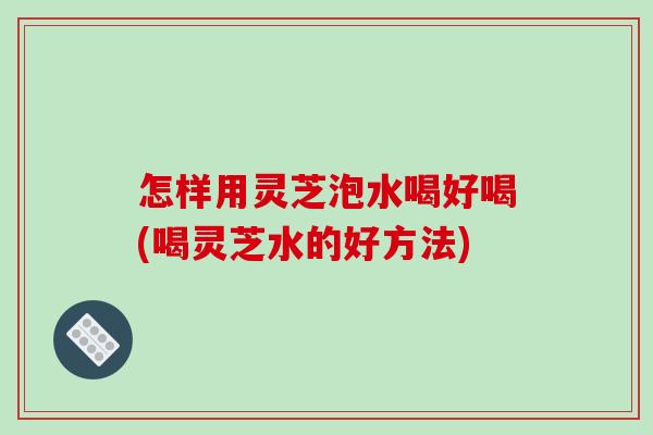 怎样用灵芝泡水喝好喝(喝灵芝水的好方法)