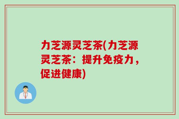 力芝源灵芝茶(力芝源灵芝茶:提升免疫力,促进健康) 力芝源灵芝茶(力芝源灵芝茶:提升免疫力,促进健康)