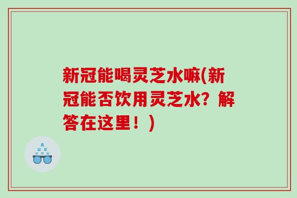 新冠能喝灵芝水嘛(新冠能否饮用灵芝水？解答在这里！)