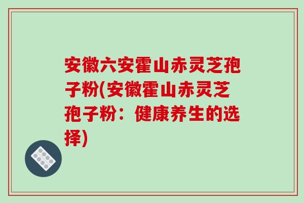安徽六安霍山赤灵芝孢子粉(安徽霍山赤灵芝孢子粉：健康养生的选择)