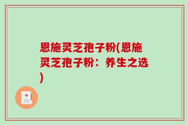 恩施灵芝孢子粉(恩施灵芝孢子粉：养生之选)