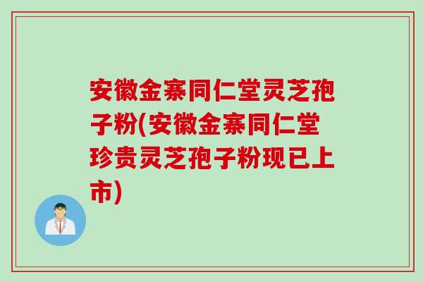 安徽金寨同仁堂灵芝孢子粉(安徽金寨同仁堂珍贵灵芝孢子粉现已上市)