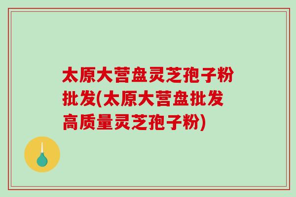 太原大营盘灵芝孢子粉批发(太原大营盘批发高质量灵芝孢子粉)