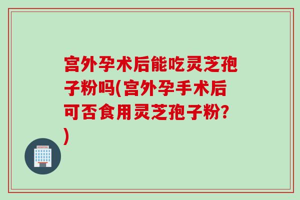 宫外孕术后能吃灵芝孢子粉吗(宫外孕手术后可否食用灵芝孢子粉？)