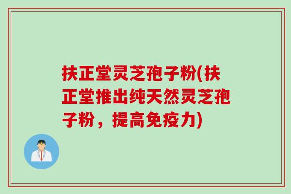 扶正堂灵芝孢子粉(扶正堂推出纯天然灵芝孢子粉，提高免疫力)