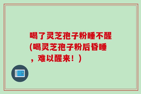 喝了灵芝孢子粉睡不醒(喝灵芝孢子粉后昏睡，难以醒来！)