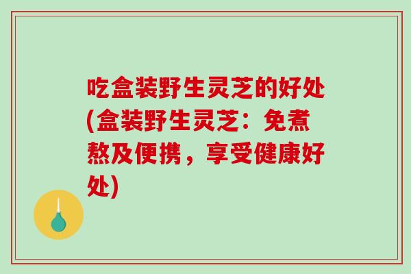吃盒装野生灵芝的好处(盒装野生灵芝：免煮熬及便携，享受健康好处)