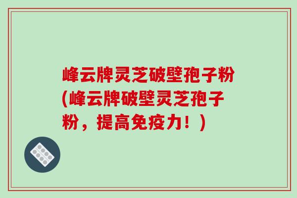 峰云牌灵芝破壁孢子粉(峰云牌破壁灵芝孢子粉，提高免疫力！)
