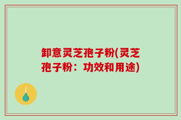 卸意灵芝孢子粉(灵芝孢子粉：功效和用途)