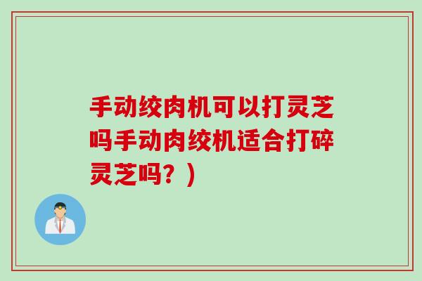 手动绞肉机可以打灵芝吗手动肉绞机适合打碎灵芝吗？)
