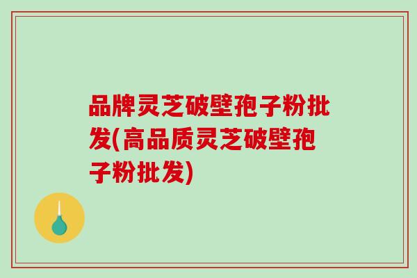 品牌灵芝破壁孢子粉批发(高品质灵芝破壁孢子粉批发)