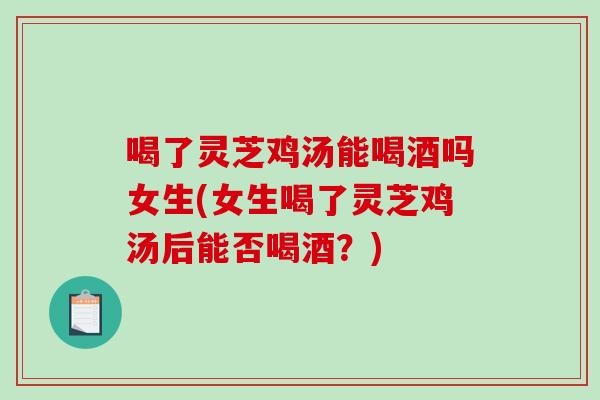 喝了灵芝鸡汤能喝酒吗女生(女生喝了灵芝鸡汤后能否喝酒？)