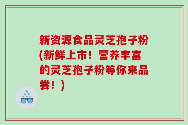 新资源食品灵芝孢子粉(新鲜上市！营养丰富的灵芝孢子粉等你来品尝！)