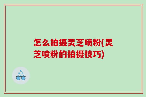 怎么拍摄灵芝喷粉(灵芝喷粉的拍摄技巧)