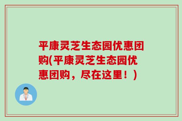 平康灵芝生态园优惠团购(平康灵芝生态园优惠团购，尽在这里！)