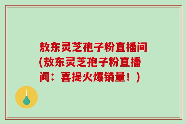 敖东灵芝孢子粉直播间(敖东灵芝孢子粉直播间：喜提火爆销量！)