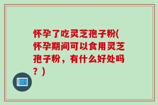 怀孕了吃灵芝孢子粉(怀孕期间可以食用灵芝孢子粉，有什么好处吗？)