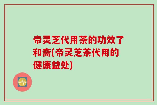 帝灵芝代用茶的功效了和斋(帝灵芝茶代用的健康益处)