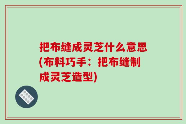 把布缝成灵芝什么意思(布料巧手:把布缝制成灵芝造型) 把布缝成灵芝什么意思(布料巧手:把布缝制成灵芝造型)