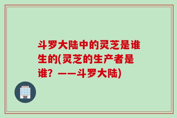 斗罗大陆中的灵芝是谁生的(灵芝的生产者是谁?——斗罗大陆) 斗罗大陆中的灵芝是谁生的(灵芝的生产者是谁?——斗罗大陆)