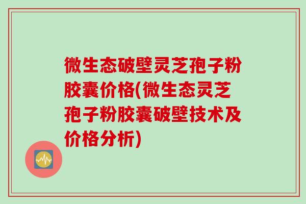 微生态破壁灵芝孢子粉胶囊价格(微生态灵芝孢子粉胶囊破壁技术及价格分析)