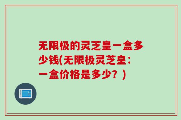 无限极的灵芝皇一盒多少钱(无限极灵芝皇：一盒价格是多少？)