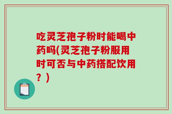 吃灵芝孢子粉时能喝中药吗(灵芝孢子粉服用时可否与中药搭配饮用？)