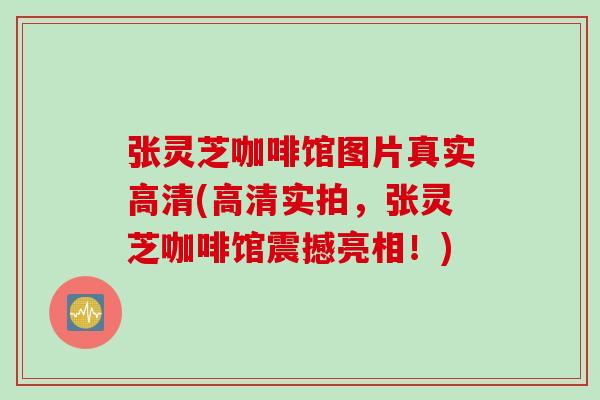 张灵芝咖啡馆图片真实高清(高清实拍，张灵芝咖啡馆震撼亮相！)