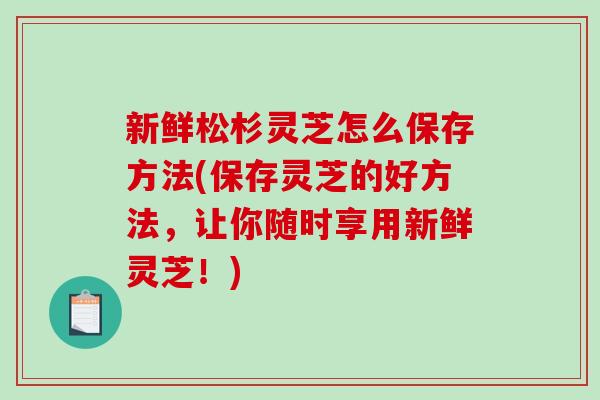新鲜松杉灵芝怎么保存方法(保存灵芝的好方法，让你随时享用新鲜灵芝！)