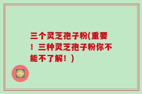 三个灵芝孢子粉(重要！三种灵芝孢子粉你不能不了解！)