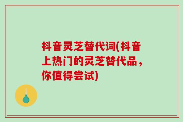 抖音灵芝替代词(抖音上热门的灵芝替代品，你值得尝试)