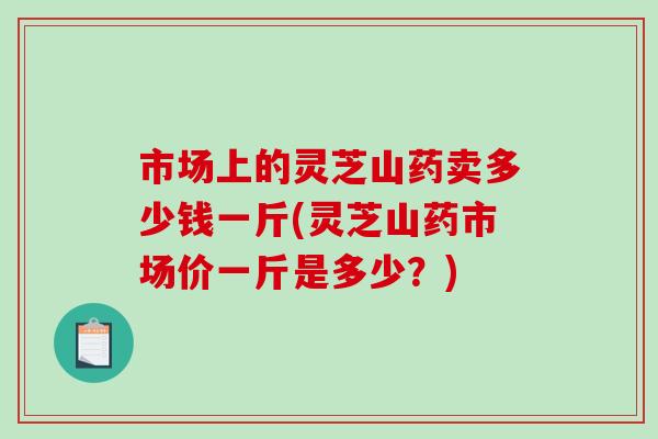 市场上的灵芝山药卖多少钱一斤(灵芝山药市场价一斤是多少？)