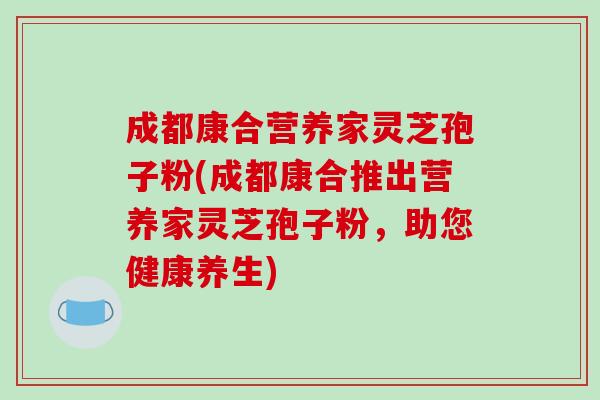 成都康合营养家灵芝孢子粉(成都康合推出营养家灵芝孢子粉，助您健康养生)