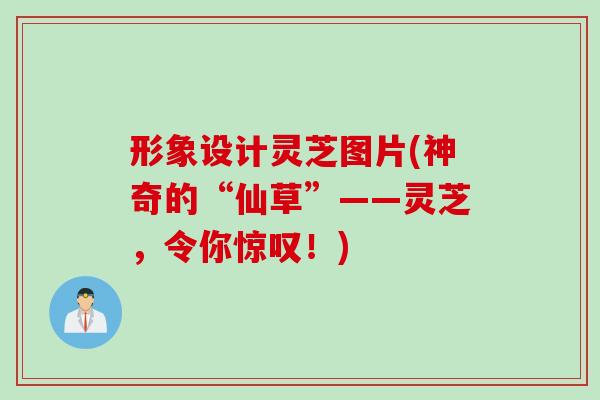 形象设计灵芝图片(神奇的“仙草”——灵芝，令你惊叹！)