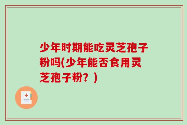 少年时期能吃灵芝孢子粉吗(少年能否食用灵芝孢子粉？)
