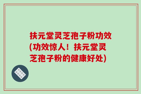 扶元堂灵芝孢子粉功效(功效惊人！扶元堂灵芝孢子粉的健康好处)
