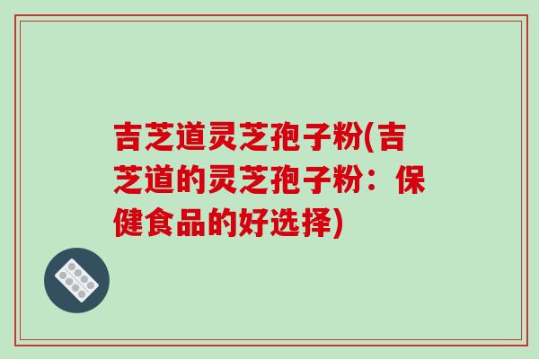 吉芝道灵芝孢子粉(吉芝道的灵芝孢子粉：保健食品的好选择)