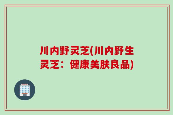 川内野灵芝(川内野生灵芝：健康美肤良品)