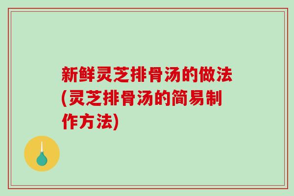 新鲜灵芝排骨汤的做法(灵芝排骨汤的简易制作方法)