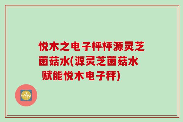 悦木之电子枰枰源灵芝菌菇水(源灵芝菌菇水 赋能悦木电子秤)