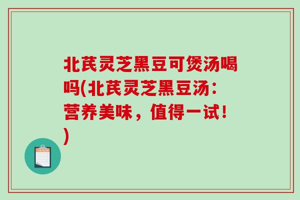 北芪灵芝黑豆可煲汤喝吗(北芪灵芝黑豆汤：营养美味，值得一试！)