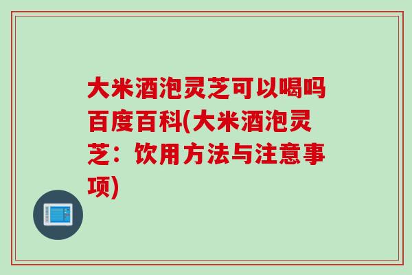 大米酒泡灵芝可以喝吗百度百科(大米酒泡灵芝：饮用方法与注意事项)