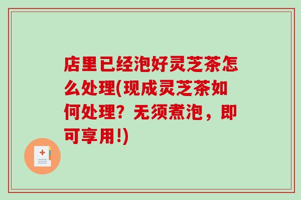 店里已经泡好灵芝茶怎么处理(现成灵芝茶如何处理？无须煮泡，即可享用!)